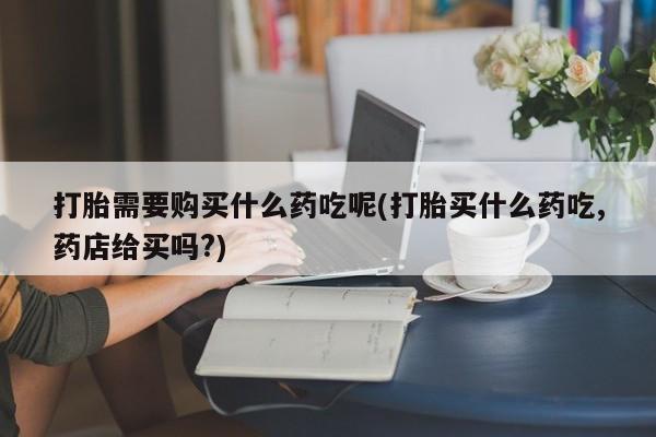 有没有私人卖打胎药的店打胎需要购买什么药吃呢(打胎买什么药吃,药店给买吗?)
