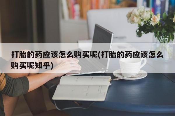 有没有私人卖打胎药的店打胎的药应该怎么购买呢(打胎的药应该怎么购买呢知乎)